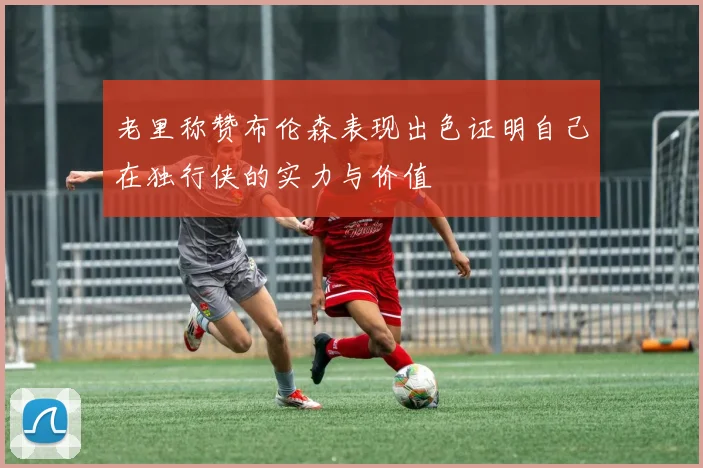 老里称赞布伦森表现出色证明自己在独行侠的实力与价值