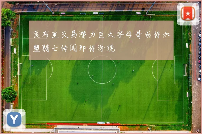 莫布里交易潜力巨大字母哥或将加盟骑士传闻即将浮现