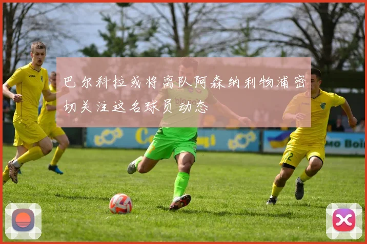 巴尔科拉或将离队阿森纳利物浦密切关注这名球员动态