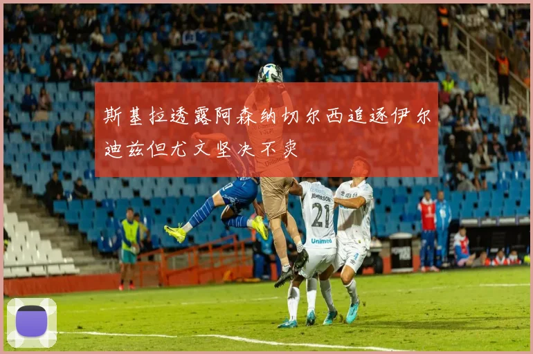 斯基拉透露阿森纳切尔西追逐伊尔迪兹但尤文坚决不卖