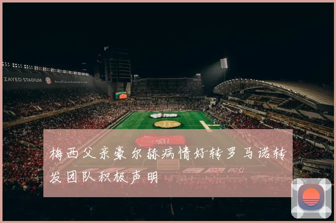 梅西父亲豪尔赫病情好转罗马诺转发团队积极声明