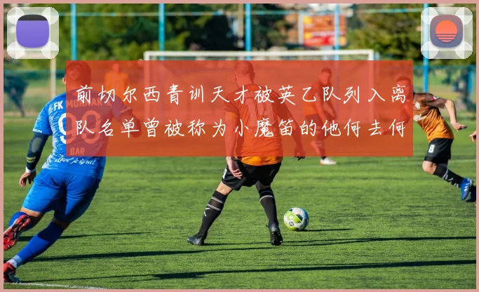 前切尔西青训天才被英乙队列入离队名单曾被称为小魔笛的他何去何从