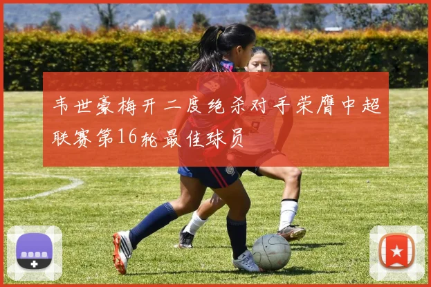 韦世豪梅开二度绝杀对手荣膺中超联赛第16轮最佳球员