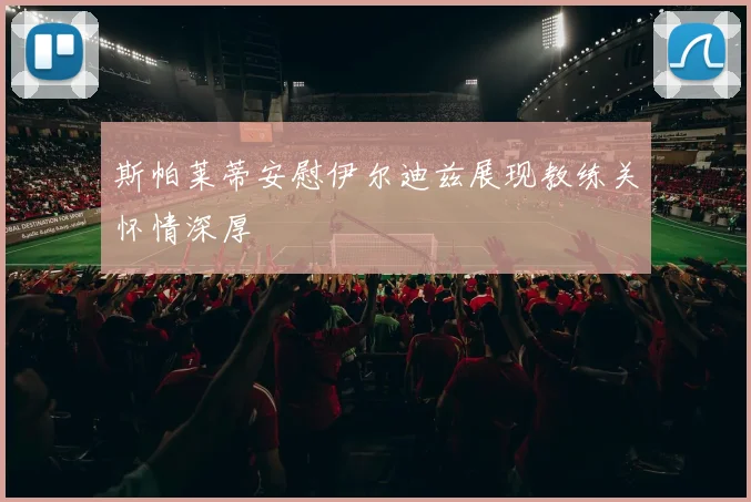 斯帕莱蒂安慰伊尔迪兹展现教练关怀情深厚
