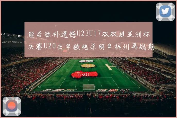 能否弥补遗憾U23U17双双进亚洲杯决赛U20去年被绝杀明年杭州再战期待辉煌