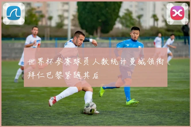 世界杯参赛球员人数统计曼城领衔拜仁巴黎紧随其后