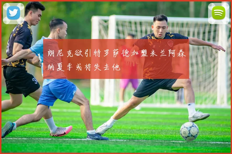 朗尼克欲引特罗萨德加盟米兰阿森纳夏季或将失去他