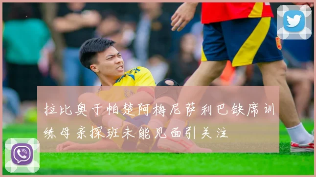 拉比奥于帕楚阿梅尼萨利巴缺席训练母亲探班未能见面引关注