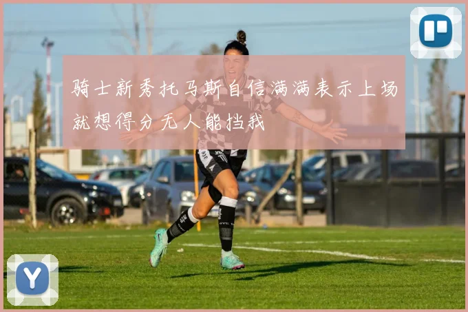 骑士新秀托马斯自信满满表示上场就想得分无人能挡我