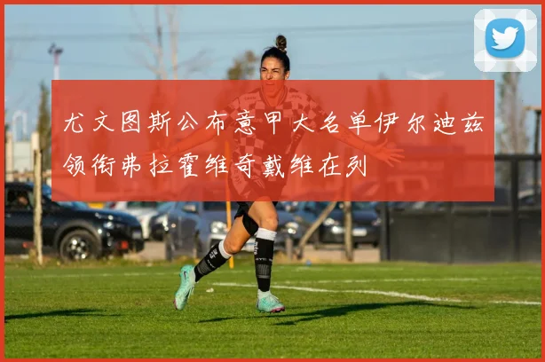 尤文图斯公布意甲大名单伊尔迪兹领衔弗拉霍维奇戴维在列