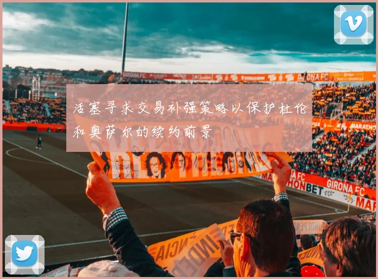 活塞寻求交易补强策略以保护杜伦和奥萨尔的续约前景