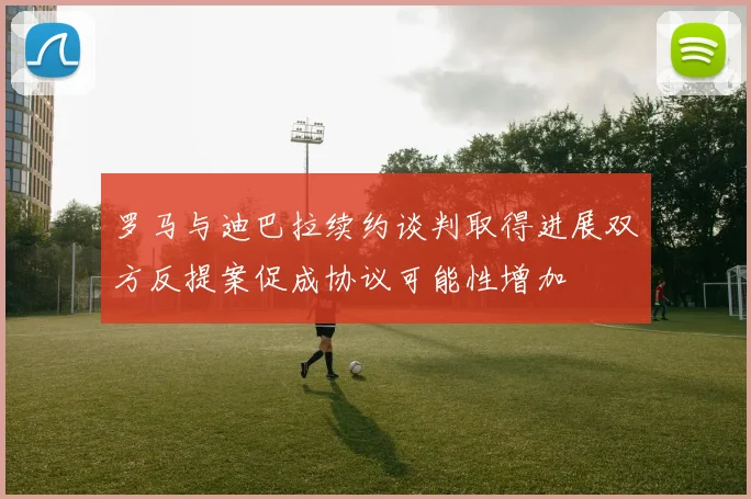 罗马与迪巴拉续约谈判取得进展双方反提案促成协议可能性增加