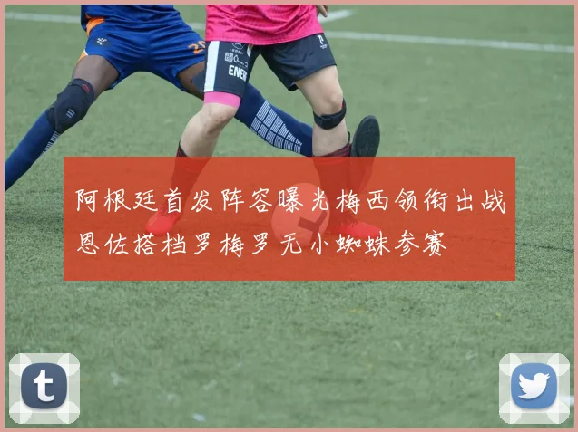 阿根廷首发阵容曝光梅西领衔出战恩佐搭档罗梅罗无小蜘蛛参赛