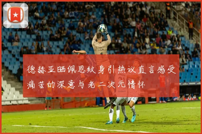 德赫亚晒佩恩纹身引热议直言感受痛苦的深意与老二次元情怀