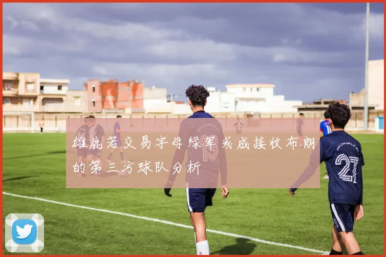 雄鹿若交易字母绿军或成接收布朗的第三方球队分析